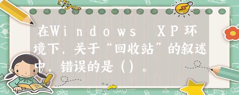 在Windows XP环境下，关于“回收站”的叙述中，错误的是（）。