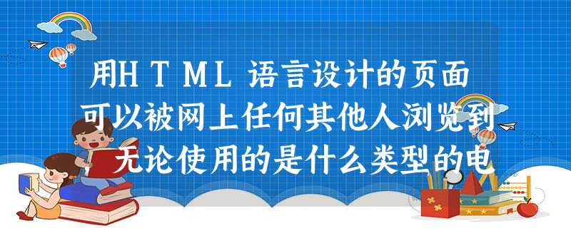 用HTML语言设计的页面可以被网上任何其他人浏览到，无论使用的是什么类型的电脑或浏览器。