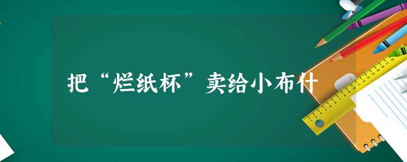 把“烂纸杯”卖给小布什