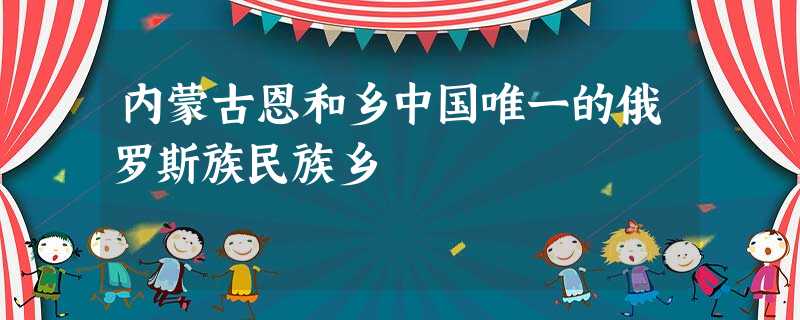 内蒙古恩和乡中国唯一的俄罗斯族民族乡