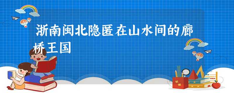 浙南闽北隐匿在山水间的廊桥王国