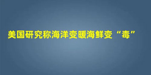 美国研究称海洋变暖海鲜变“毒”