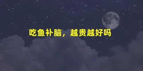 吃鱼补脑，越贵越好吗