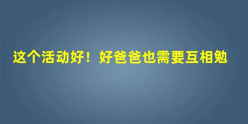 这个活动好！好爸爸也需要互相勉励