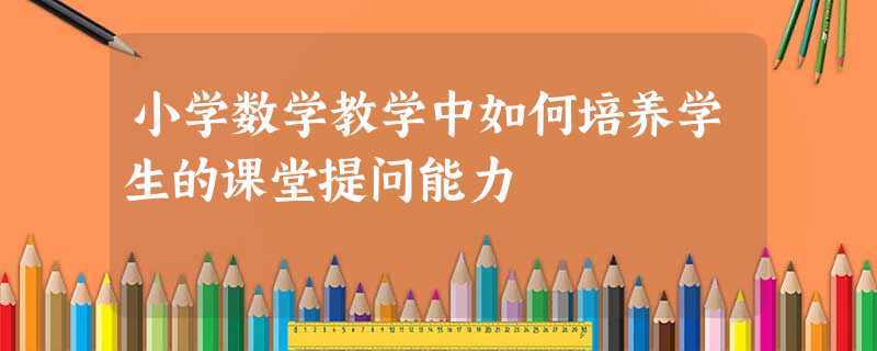 小学数学教学中如何培养学生的课堂提问能力