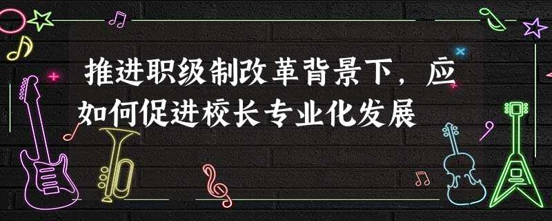 推进职级制改革背景下，应如何促进校长专业化发展