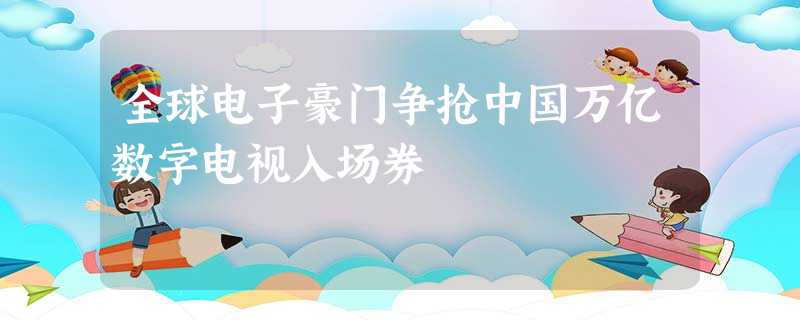 全球电子豪门争抢中国万亿数字电视入场券