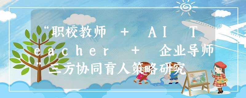 “职校教师 + AI Teacher + 企业导师”三方协同育人策略研究