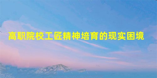 高职院校工匠精神培育的现实困境与化解策略研究