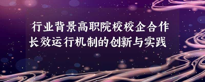 行业背景高职院校校企合作长效运行机制的创新与实践