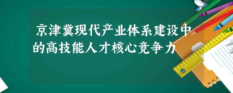 京津冀现代产业体系建设中的高技能人才核心竞争力