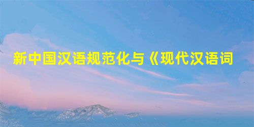 新中国汉语规范化与《现代汉语词典》