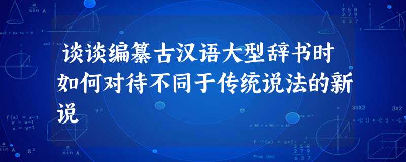 谈谈编纂古汉语大型辞书时如何对待不同于传统说法的新说