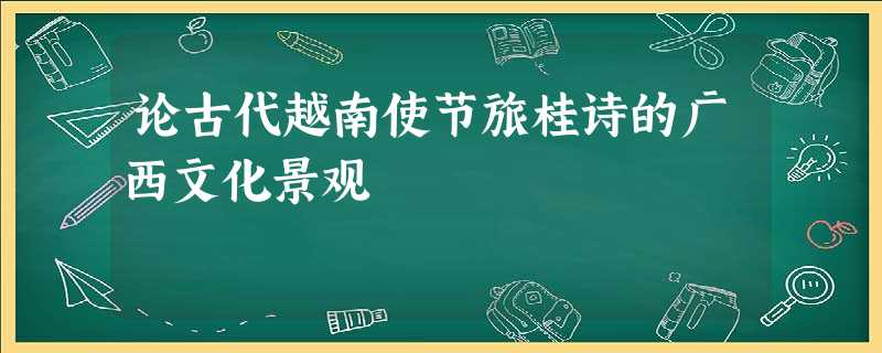 论古代越南使节旅桂诗的广西文化景观