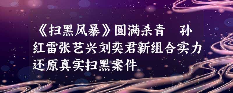 《扫黑风暴》圆满杀青　孙红雷张艺兴刘奕君新组合实力还原真实扫黑案件