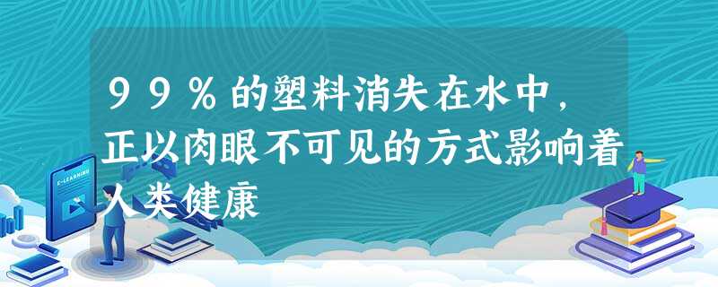 99%的塑料消失在水中，正以肉眼不可见的方式影响着人类健康