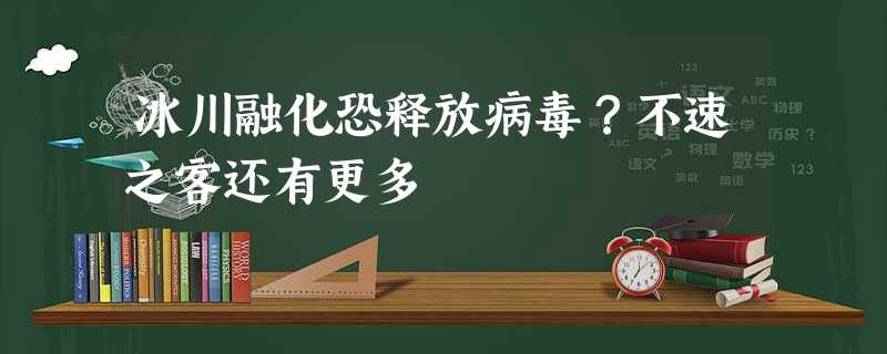 冰川融化恐释放病毒？不速之客还有更多