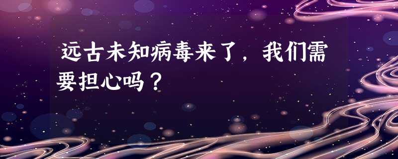 远古未知病毒来了，我们需要担心吗？