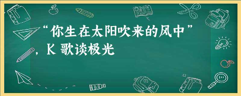 “你生在太阳吹来的风中”，K歌谈极光