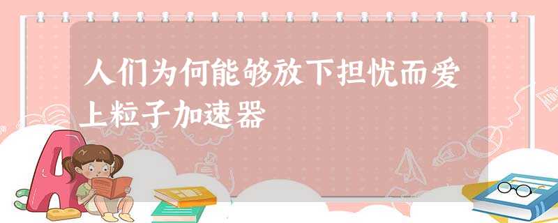 人们为何能够放下担忧而爱上粒子加速器