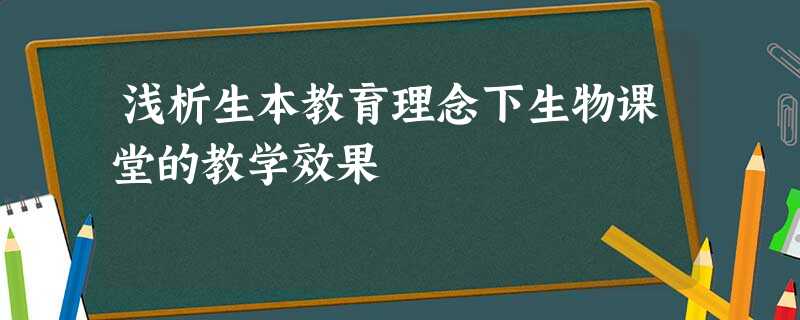 浅析生本教育理念下生物课堂的教学效果