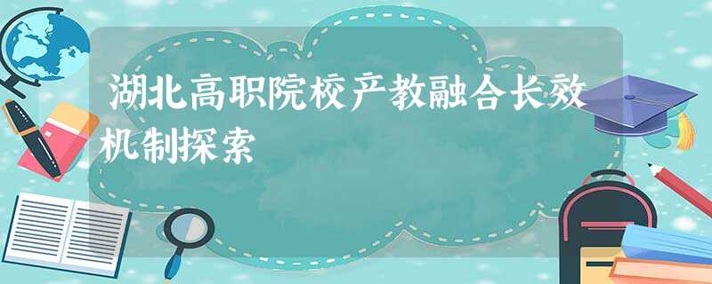 湖北高职院校产教融合长效机制探索