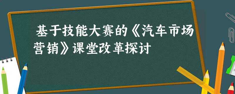 基于技能大赛的《汽车市场营销》课堂改革探讨