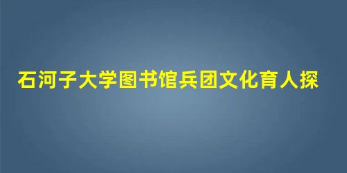 石河子大学图书馆兵团文化育人探索与实践