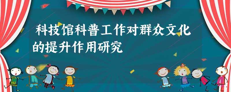 科技馆科普工作对群众文化的提升作用研究