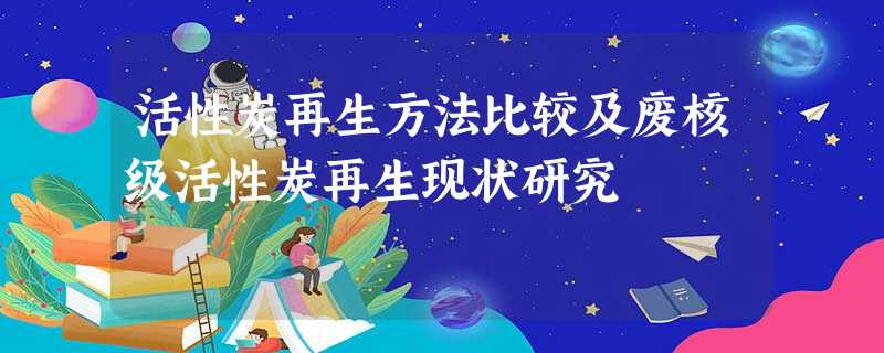 活性炭再生方法比较及废核级活性炭再生现状研究