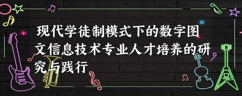 现代学徒制模式下的数字图文信息技术专业人才培养的研究与践行