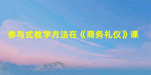 参与式教学方法在《商务礼仪》课程教学中的应用