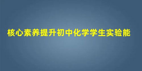 核心素养提升初中化学学生实验能力的研究与实践