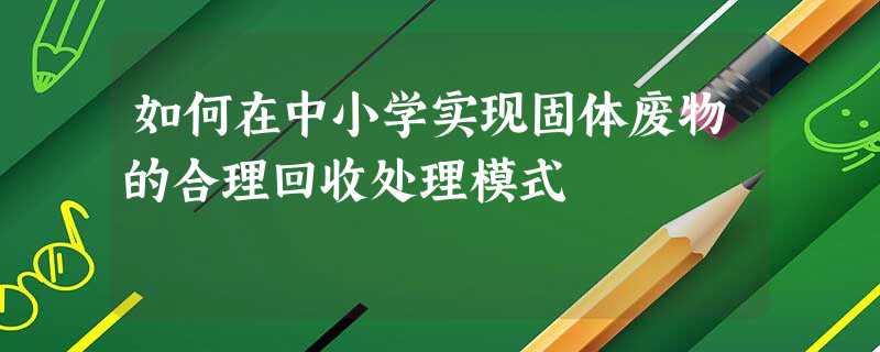 如何在中小学实现固体废物的合理回收处理模式