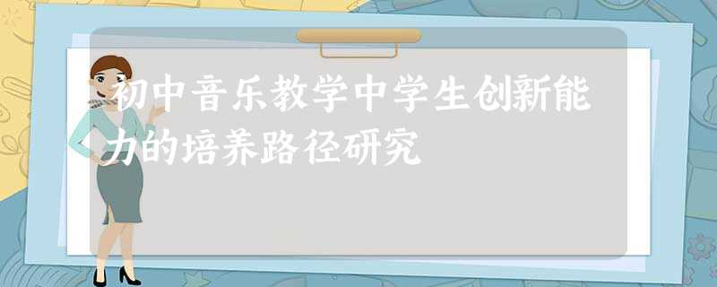 初中音乐教学中学生创新能力的培养路径研究