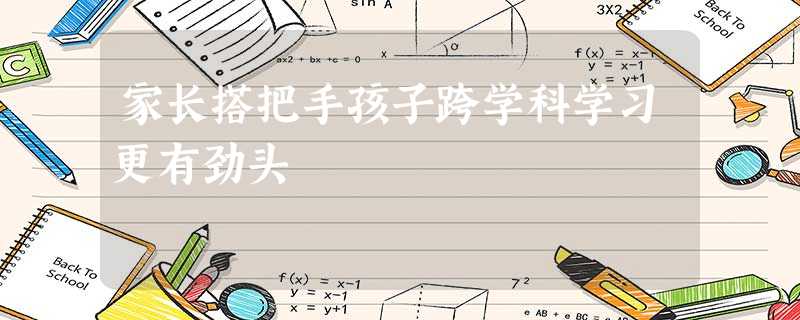 家长搭把手孩子跨学科学习更有劲头