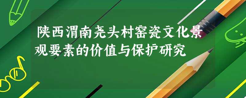 陕西渭南尧头村窑瓷文化景观要素的价值与保护研究