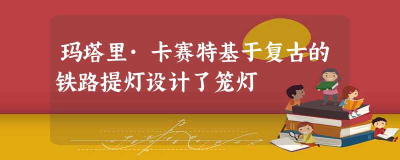 玛塔里·卡赛特基于复古的铁路提灯设计了笼灯