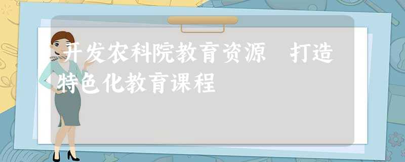 开发农科院教育资源 打造特色化教育课程