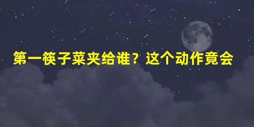 第一筷子菜夹给谁？这个动作竟会影响孩子一生！父母都应该看看！