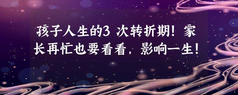 孩子人生的3次转折期！家长再忙也要看看，影响一生！