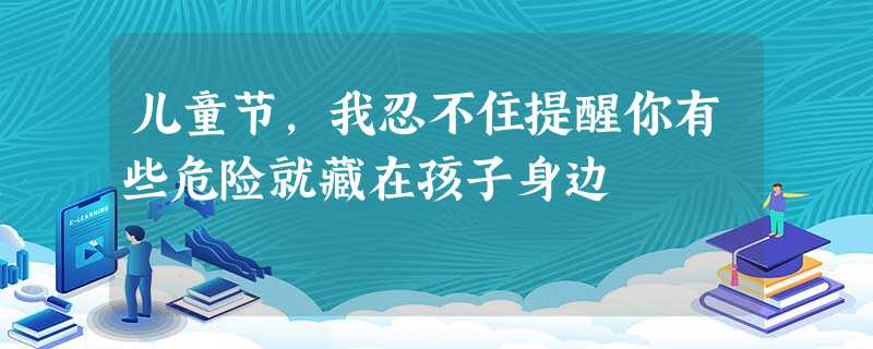 儿童节，我忍不住提醒你有些危险就藏在孩子身边