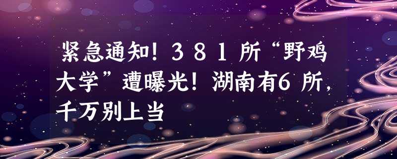 紧急通知！381所“野鸡大学”遭曝光！湖南有6所，千万别上当