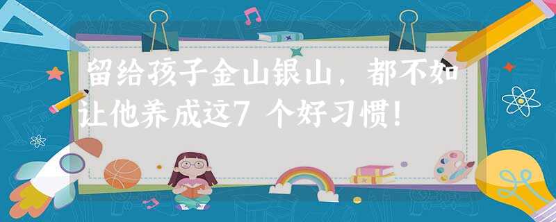 留给孩子金山银山，都不如让他养成这7个好习惯！