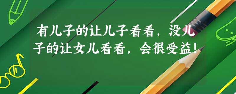 有儿子的让儿子看看，没儿子的让女儿看看，会很受益！