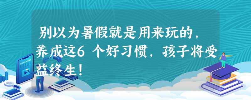 别以为暑假就是用来玩的，养成这6个好习惯，孩子将受益终生！