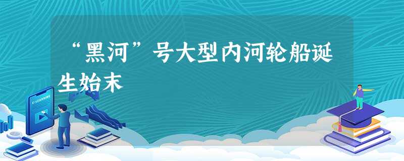 “黑河”号大型内河轮船诞生始末