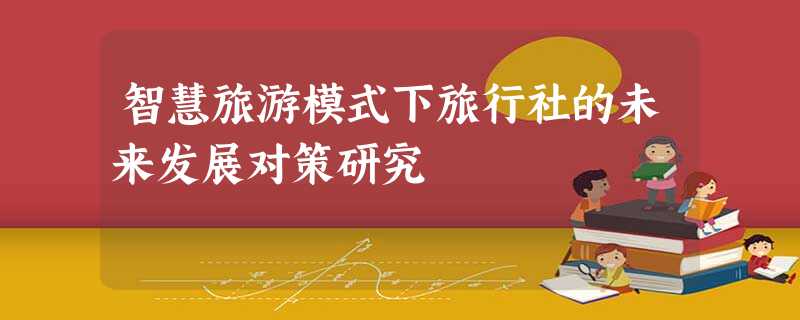 智慧旅游模式下旅行社的未来发展对策研究