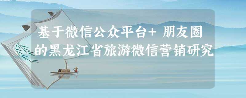 基于微信公众平台+朋友圈的黑龙江省旅游微信营销研究