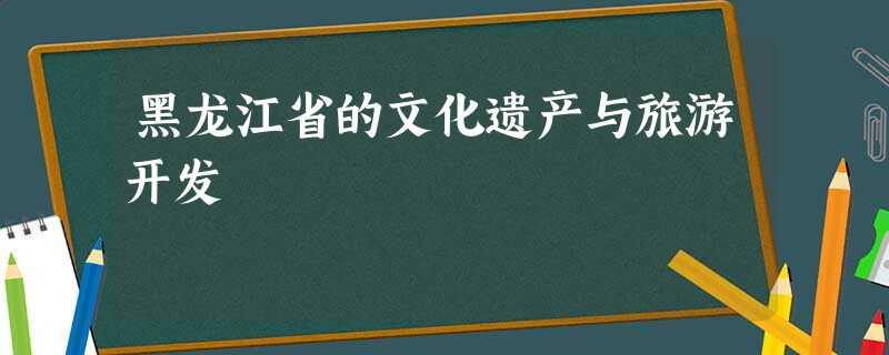 黑龙江省的文化遗产与旅游开发